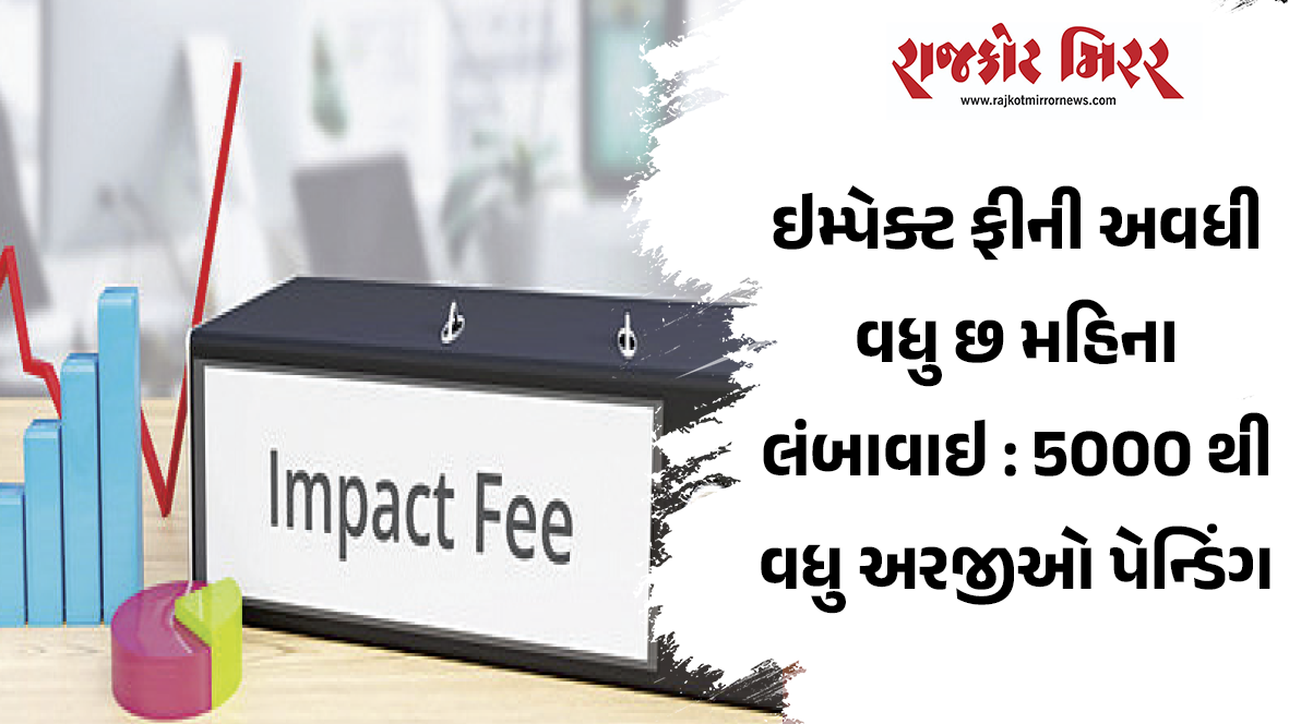 ઇમ્પેક્ટ ફીની અવધી વધુ છ મહિના લંબાવાઇ : 5000 થી વધુ અરજીઓ પેન્ડિંગ
