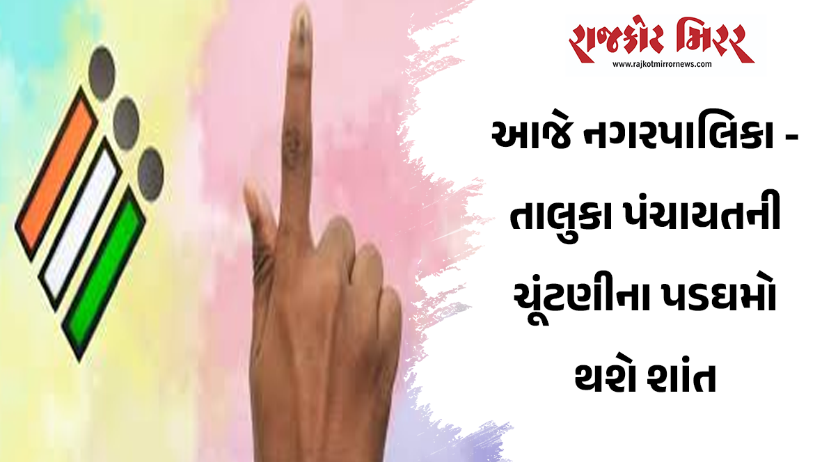 આજે નગરપાલિકા – તાલુકા પંચાયતની ચૂંટણીના પડઘમો થશે શાંત