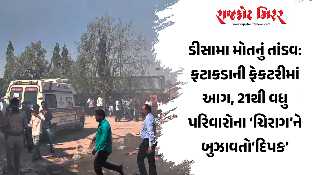 ડીસામા મોતનું તાંડવ: ફટાકડાની ફેકટરીમાં આગ, 21થી વધુ પરિવારોના ‘ચિરાગ’ને બુઝાવતો‘દિપક’